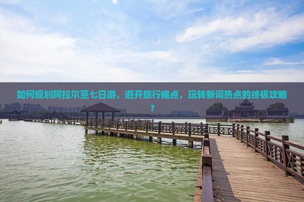 如何规划阿拉尔至七日游，避开旅行痛点，玩转新词热点的终极攻略？
