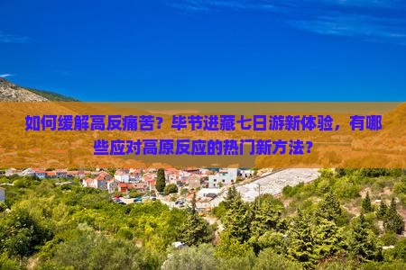 如何缓解高反痛苦？毕节进藏七日游新体验，有哪些应对高原反应的热门新方法？