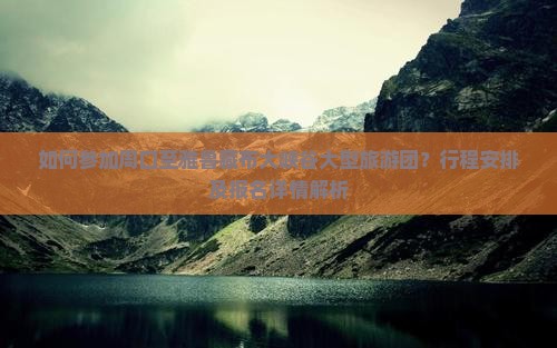 如何参加周口至雅鲁藏布大峡谷大型旅游团？行程安排及报名详情解析