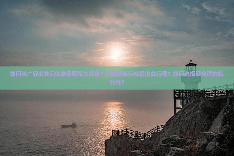 如何从广安出发前往雅鲁藏布大峡谷？有哪些旅行社提供此行程？如何选择最合适的旅行社？