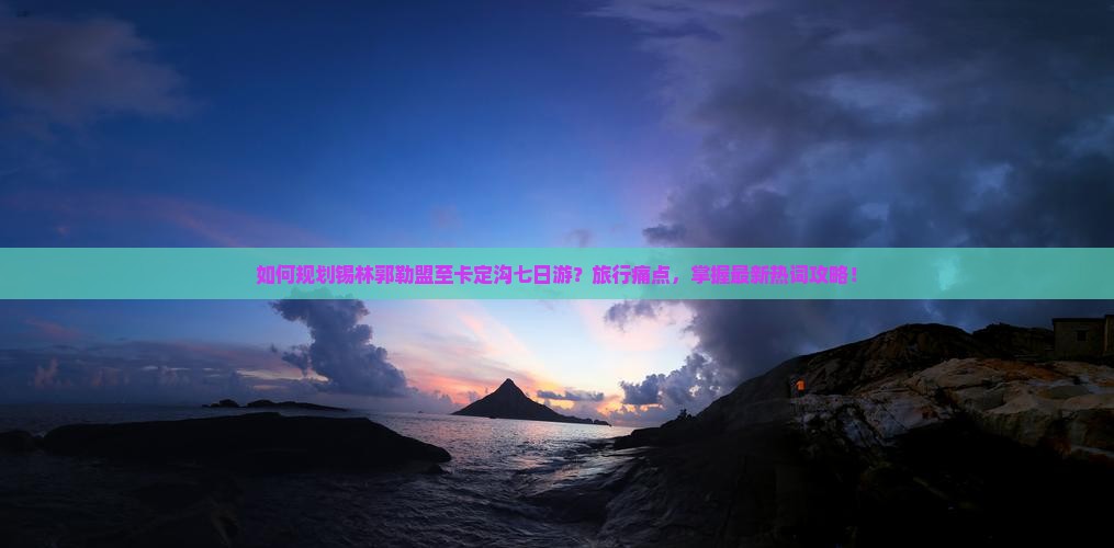 如何规划锡林郭勒盟至卡定沟七日游？旅行痛点，掌握最新热词攻略！