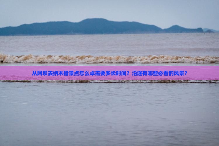 从阿坝去纳木措景点怎么卓需要多长时间？沿途有哪些必看的风景？