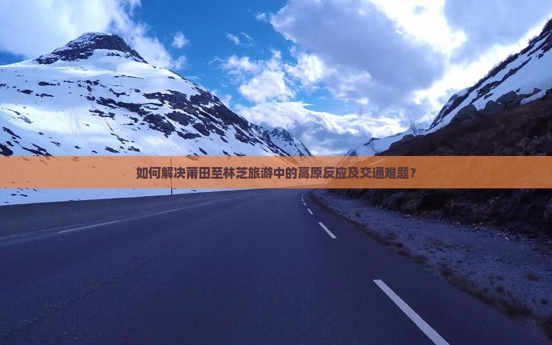 如何解决莆田至林芝旅游中的高原反应及交通难题？