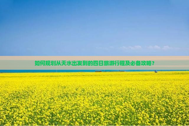 如何规划从天水出发到的四日旅游行程及必备攻略？