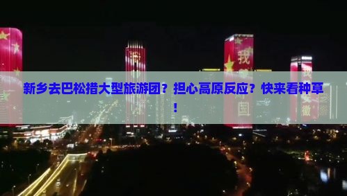 新乡去巴松措大型旅游团？担心高原反应？快来看种草！