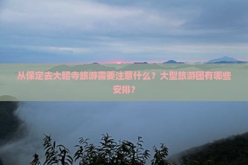 从保定去大昭寺旅游需要注意什么？大型旅游团有哪些安排？