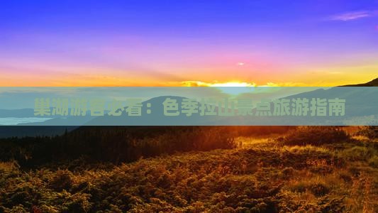 巢湖游客必看：色季拉山景点旅游指南