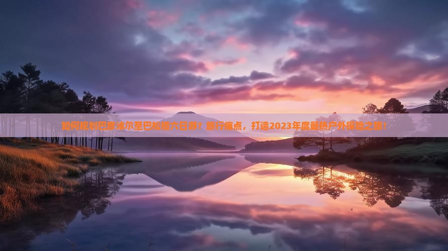 如何规划巴彦淖尔至巴松措六日游?旅行痛点,打造2023年度最热户外探险之旅! 如何规划巴彦淖尔至巴松措六日游?旅行痛点,打造2023年度最热户外探险之旅!