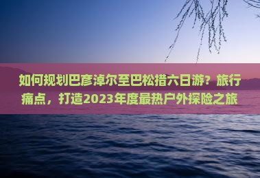 如何规划巴彦淖尔至巴松措六日游?旅行痛点,打造2023年度最热户外探险之旅! 如何规划巴彦淖尔至巴松措六日游?旅行痛点,打造2023年度最热户外探险之旅!