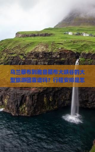 乌兰察布到雅鲁藏布大峡谷的大型旅游团靠谱吗？行程安排是怎样的？费用大概需要多少？