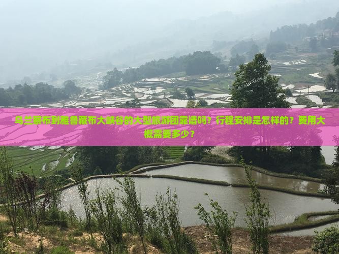 乌兰察布到雅鲁藏布大峡谷的大型旅游团靠谱吗？行程安排是怎样的？费用大概需要多少？