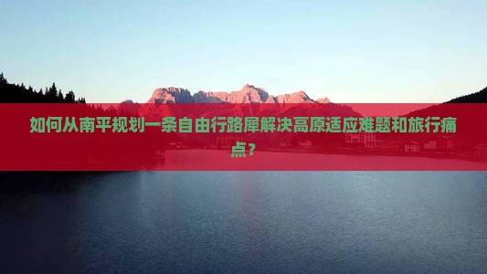 如何从南平规划一条自由行路犀解决高原适应难题和旅行痛点？