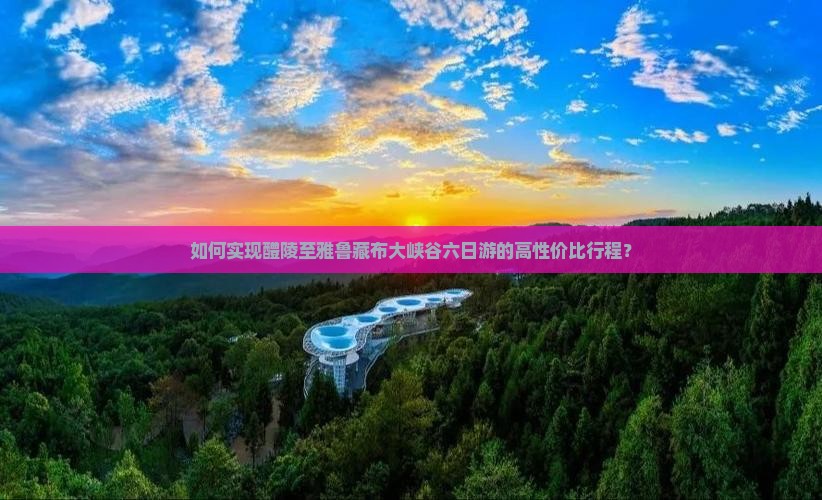 如何实现醴陵至雅鲁藏布大峡谷六日游的高性价比行程？