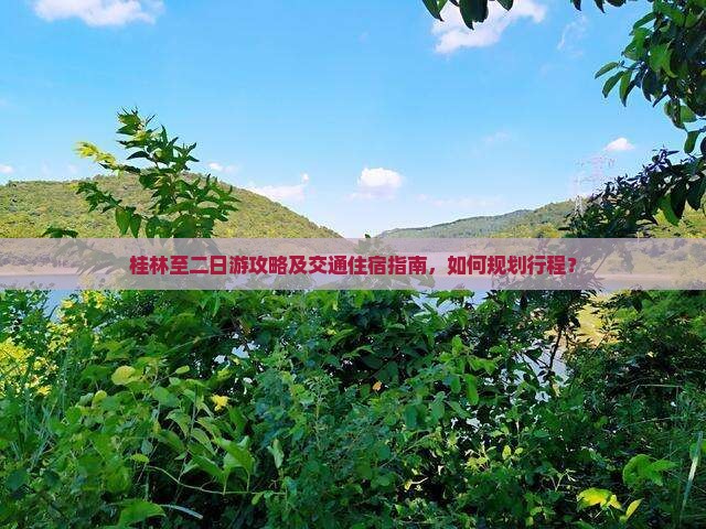 桂林至二日游攻略及交通住宿指南，如何规划行程？