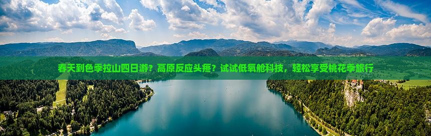 春天到色季拉山四日游？高原反应头疼？试试低氧舱科技，轻松享受桃花季旅行