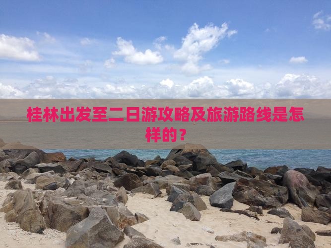 桂林出发至二日游攻略及旅游路线是怎样的？
