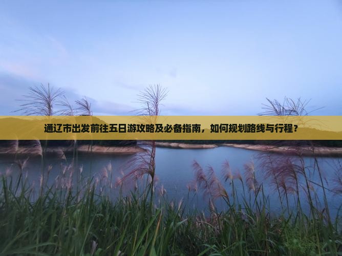 通辽市出发前往五日游攻略及必备指南，如何规划路线与行程？