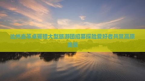 达州去羊卓雍措大型旅游团招募探险爱好者共赏高原美景