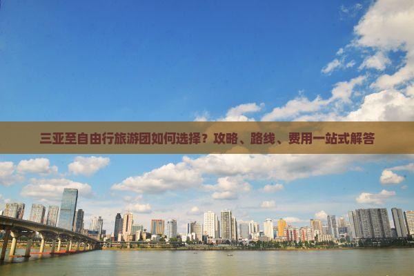三亚至自由行旅游团如何选择？攻略、路线、费用一站式解答
