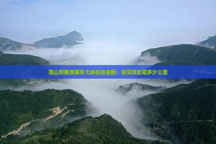 眉山到雅鲁藏布大峡谷自由团：自驾游全程多少公里