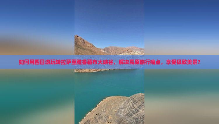 如何用四日游玩转拉萨至雅鲁藏布大峡谷，解决高原旅行痛点，享受极致美景？