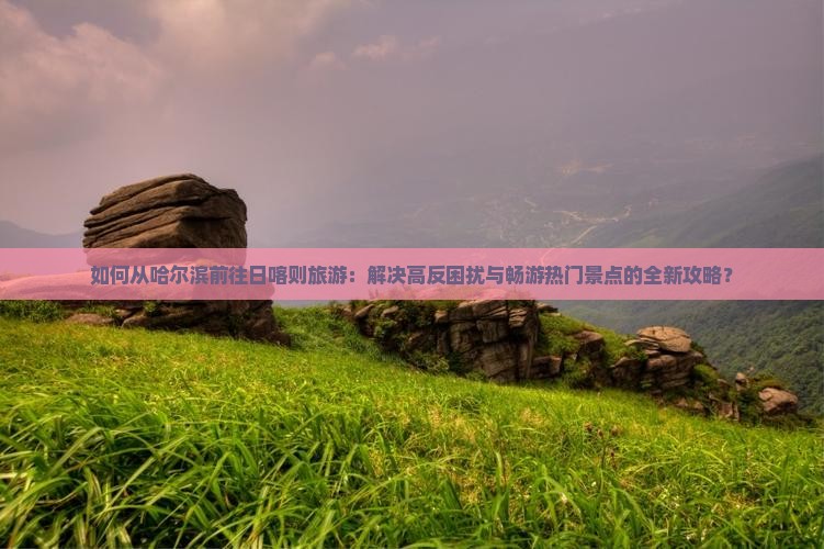 如何从哈尔滨前往日喀则旅游：解决高反困扰与畅游热门景点的全新攻略？