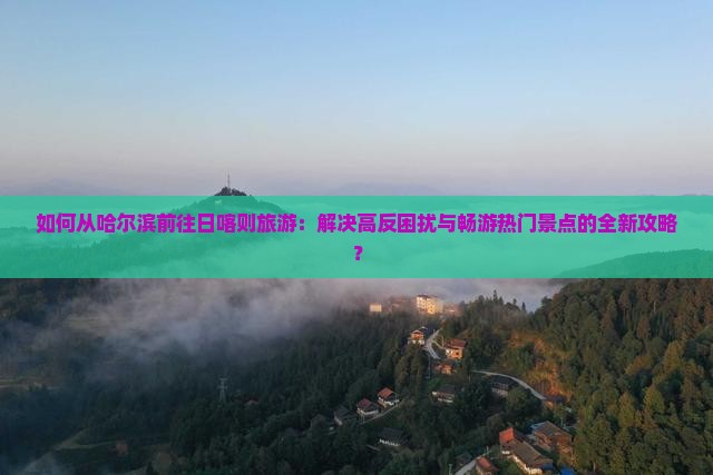 如何从哈尔滨前往日喀则旅游：解决高反困扰与畅游热门景点的全新攻略？