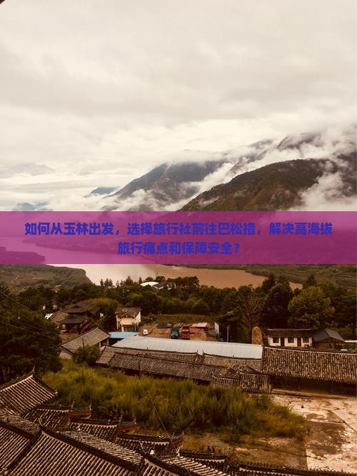如何从玉林出发，选择旅行社前往巴松措，解决高海拔旅行痛点和保障安全？