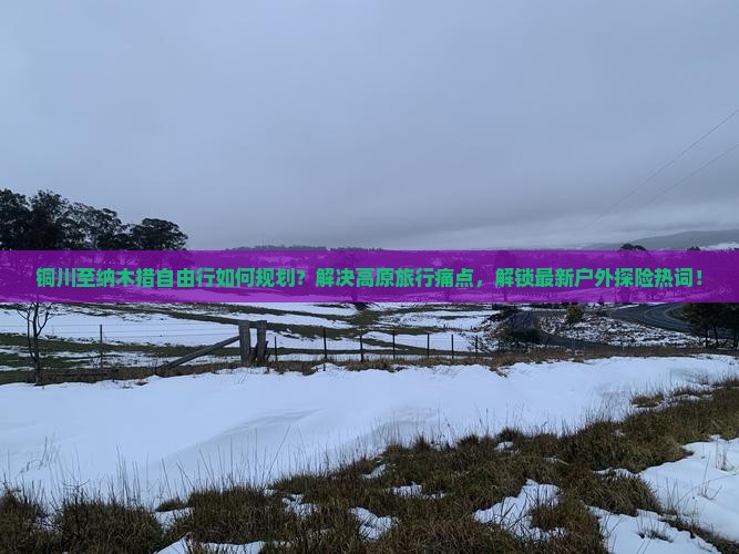铜川至纳木措自由行如何规划？解决高原旅行痛点，解锁最新户外探险热词！