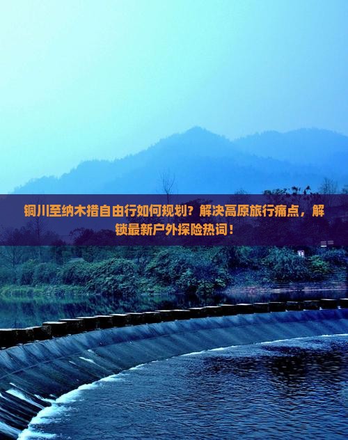 铜川至纳木措自由行如何规划？解决高原旅行痛点，解锁最新户外探险热词！