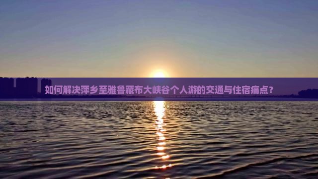如何解决萍乡至雅鲁藏布大峡谷个人游的交通与住宿痛点？