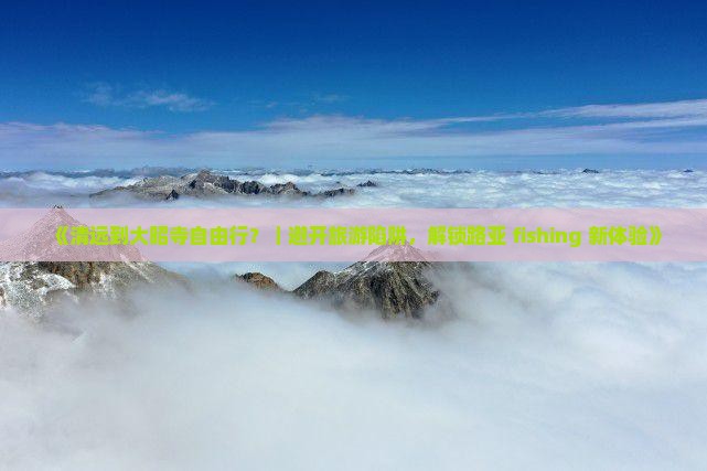 《清远到大昭寺自由行？｜避开旅游陷阱，解锁路亚 fishing 新体验》
