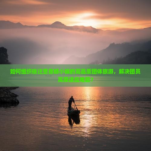 如何组织宿迁至鲁朗小镇的高品质团体旅游,解决团员高原适应难题? 如何组织宿迁至鲁朗小镇的高品质团体旅游,解决团员高原适应难题?
