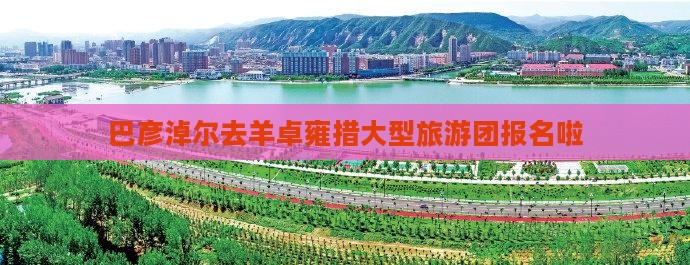 巴彦淖尔去羊卓雍措大型旅游团报名啦