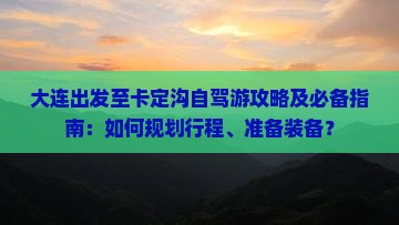 大连出发至卡定沟自驾游攻略及必备指南：如何规划行程、准备装备？