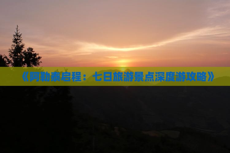 《阿勒泰启程：七日旅游景点深度游攻略》