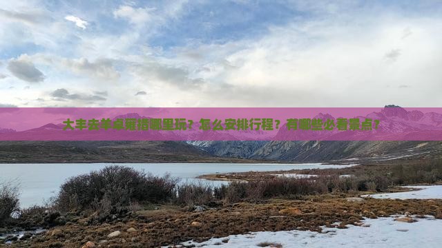 大丰去羊卓雍措哪里玩？怎么安排行程？有哪些必看景点？