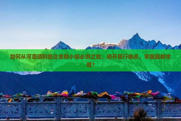 如何从河源顺利抵达鲁朗小镇必游之地，避开旅行痛点，掌握最新攻略？