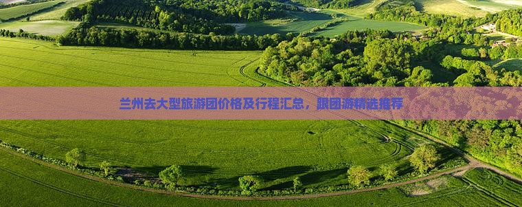 兰州去大型旅游团价格及行程汇总，跟团游精选推荐
