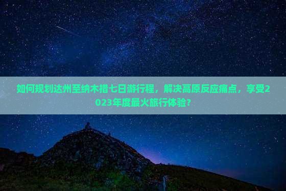 如何规划达州至纳木措七日游行程，解决高原反应痛点，享受2023年度最火旅行体验？