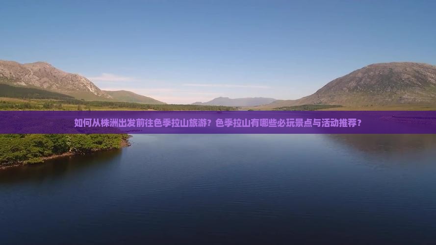 如何从株洲出发前往色季拉山旅游？色季拉山有哪些必玩景点与活动推荐？