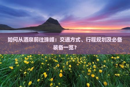 如何从酒泉前往珠峰：交通方式、行程规划及必备装备一览？