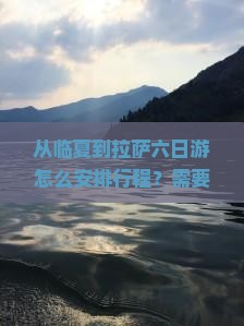 从临夏到拉萨六日游怎么安排行程？需要准备什么？沿途有哪些必看景点？