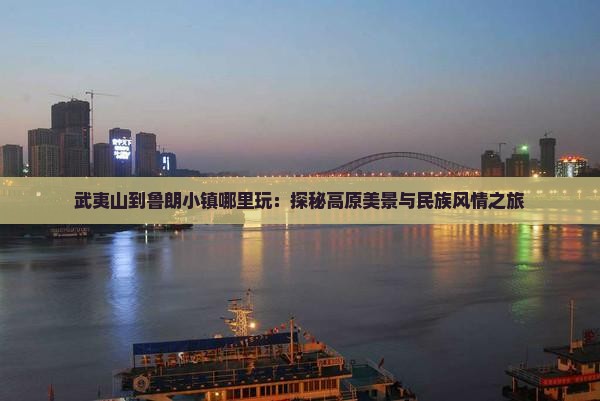 武夷山到鲁朗小镇哪里玩：探秘高原美景与民族风情之旅