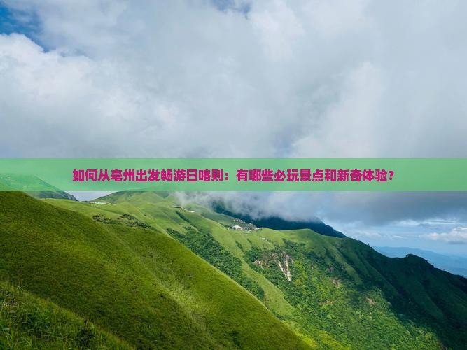 如何从亳州出发畅游日喀则：有哪些必玩景点和新奇体验？