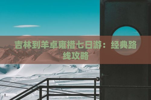 吉林到羊卓雍措七日游：经典路线攻略