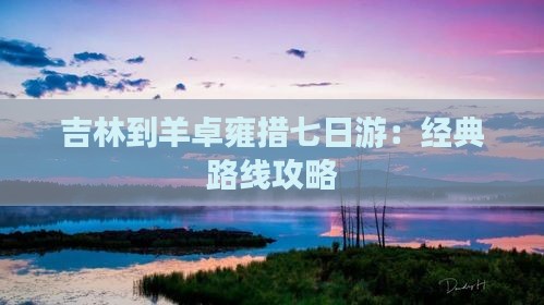 吉林到羊卓雍措七日游：经典路线攻略