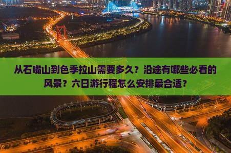 从石嘴山到色季拉山需要多久？沿途有哪些必看的风景？六日游行程怎么安排最合适？