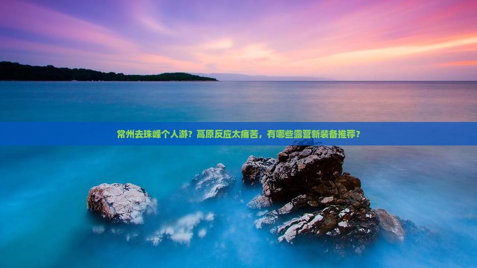 常州去珠峰个人游？高原反应太痛苦，有哪些露营新装备推荐？