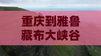 重庆到雅鲁藏布大峡谷全攻略